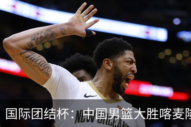 国际团结杯：中国男篮大胜喀麦隆队